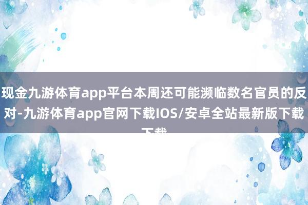 现金九游体育app平台本周还可能濒临数名官员的反对-九游体育app官网下载IOS/安卓全站最新版下载