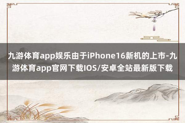 九游体育app娱乐由于iPhone16新机的上市-九游体育app官网下载IOS/安卓全站最新版下载