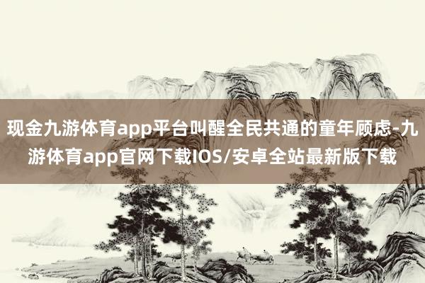 现金九游体育app平台叫醒全民共通的童年顾虑-九游体育app官网下载IOS/安卓全站最新版下载