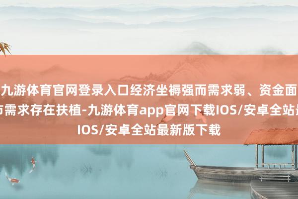 九游体育官网登录入口经济坐褥强而需求弱、资金面沉静、债市需求存在扶植-九游体育app官网下载IOS/安卓全站最新版下载