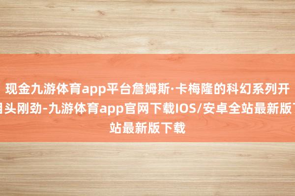 现金九游体育app平台詹姆斯·卡梅隆的科幻系列开面目头刚劲-九游体育app官网下载IOS/安卓全站最新版下载