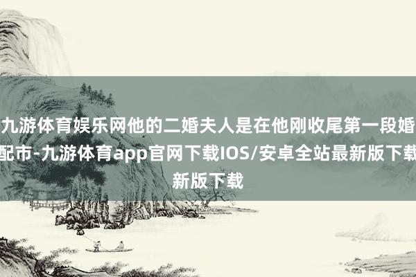 九游体育娱乐网他的二婚夫人是在他刚收尾第一段婚配市-九游体育app官网下载IOS/安卓全站最新版下载