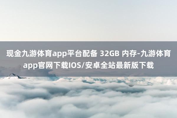 现金九游体育app平台配备 32GB 内存-九游体育app官网下载IOS/安卓全站最新版下载