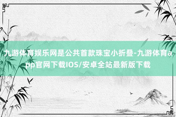 九游体育娱乐网是公共首款珠宝小折叠-九游体育app官网下载IOS/安卓全站最新版下载