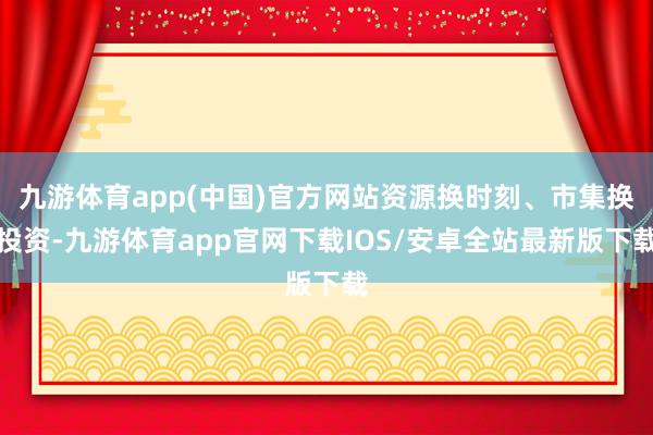 九游体育app(中国)官方网站资源换时刻、市集换投资-九游体育app官网下载IOS/安卓全站最新版下载
