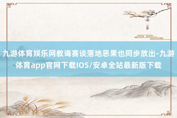 九游体育娱乐网教诲赛谈落地恶果也同步放出-九游体育app官网下载IOS/安卓全站最新版下载
