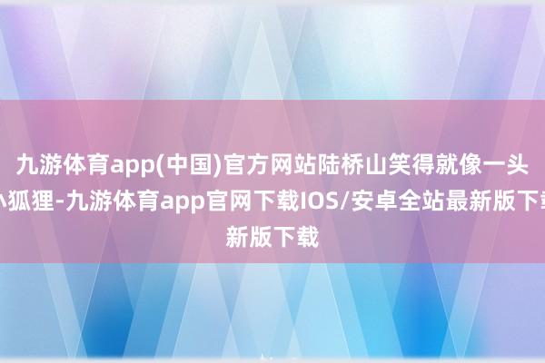 九游体育app(中国)官方网站陆桥山笑得就像一头小狐狸-九游体育app官网下载IOS/安卓全站最新版下载