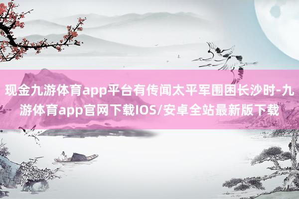 现金九游体育app平台有传闻太平军围困长沙时-九游体育app官网下载IOS/安卓全站最新版下载