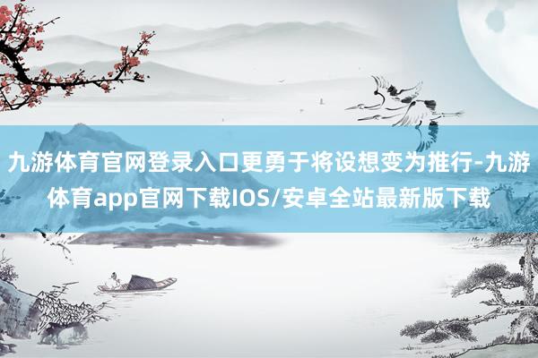 九游体育官网登录入口更勇于将设想变为推行-九游体育app官网下载IOS/安卓全站最新版下载