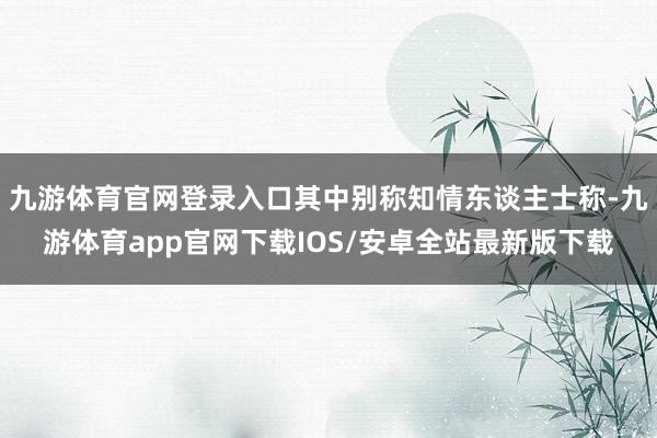 九游体育官网登录入口其中别称知情东谈主士称-九游体育app官网下载IOS/安卓全站最新版下载