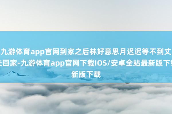 九游体育app官网到家之后林好意思月迟迟等不到丈夫回家-九游体育app官网下载IOS/安卓全站最新版下载