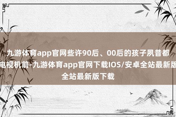 九游体育app官网些许90后、00后的孩子夙昔都守在电视机前-九游体育app官网下载IOS/安卓全站最新版下载