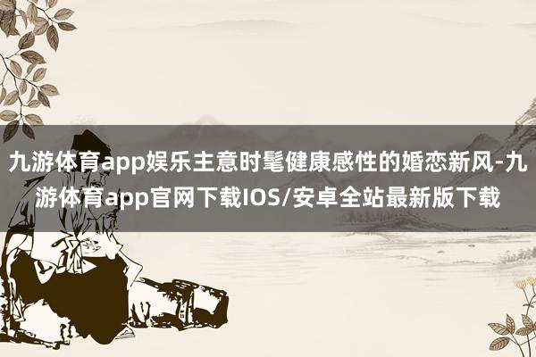 九游体育app娱乐主意时髦健康感性的婚恋新风-九游体育app官网下载IOS/安卓全站最新版下载