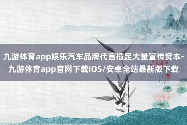 九游体育app娱乐汽车品牌代言插足大量宣传资本-九游体育app官网下载IOS/安卓全站最新版下载