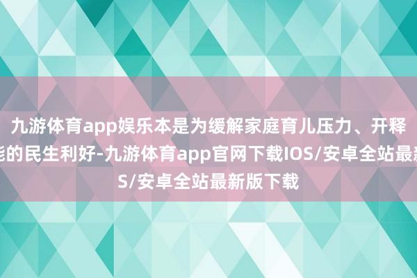 九游体育app娱乐本是为缓解家庭育儿压力、开释生养潜能的民生利好-九游体育app官网下载IOS/安卓全站最新版下载
