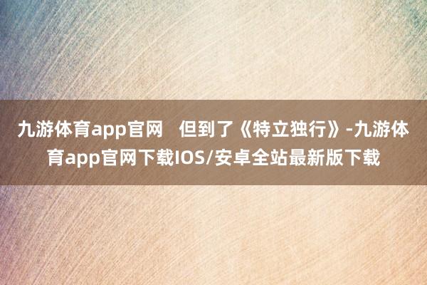 九游体育app官网   但到了《特立独行》-九游体育app官网下载IOS/安卓全站最新版下载