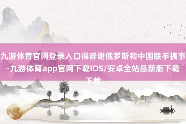 九游体育官网登录入口得辞谢俄罗斯和中国联手搞事-九游体育app官网下载IOS/安卓全站最新版下载