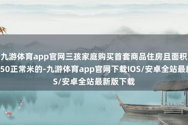 九游体育app官网三孩家庭购买首套商品住房且面积不卓绝150正常米的-九游体育app官网下载IOS/安卓全站最新版下载