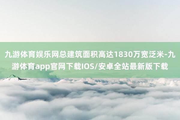 九游体育娱乐网总建筑面积高达1830万宽泛米-九游体育app官网下载IOS/安卓全站最新版下载