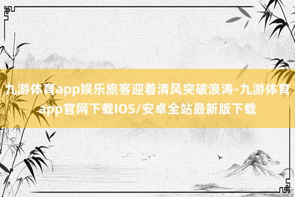 九游体育app娱乐旅客迎着清风突破浪涛-九游体育app官网下载IOS/安卓全站最新版下载