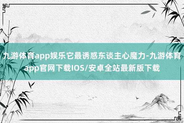 九游体育app娱乐它最诱惑东谈主心魔力-九游体育app官网下载IOS/安卓全站最新版下载