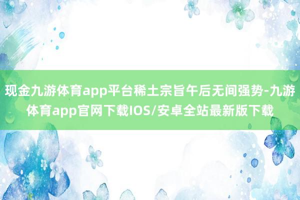 现金九游体育app平台稀土宗旨午后无间强势-九游体育app官网下载IOS/安卓全站最新版下载
