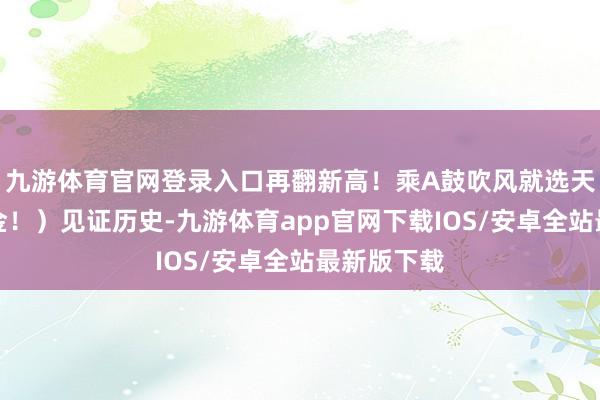 九游体育官网登录入口再翻新高！乘A鼓吹风就选天弘指数基金！）见证历史-九游体育app官网下载IOS/安卓全站最新版下载