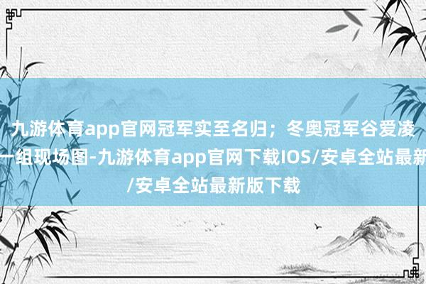 九游体育app官网冠军实至名归;冬奥冠军谷爱凌也连发一组现场图-九游体育app官网下载IOS/安卓全站最新版下载
