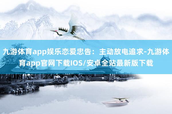 九游体育app娱乐恋爱忠告：主动放电追求-九游体育app官网下载IOS/安卓全站最新版下载