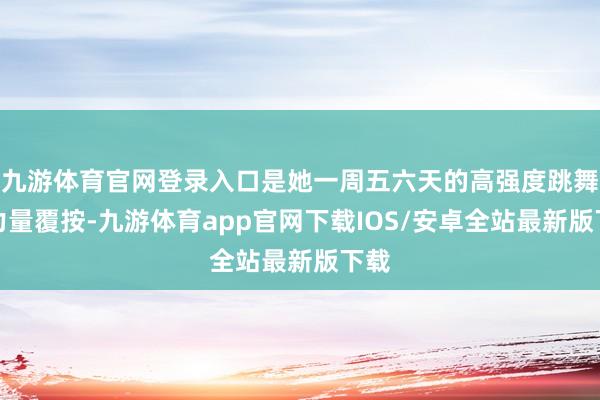 九游体育官网登录入口是她一周五六天的高强度跳舞与力量覆按-九游体育app官网下载IOS/安卓全站最新版下载