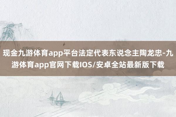 现金九游体育app平台法定代表东说念主陶龙忠-九游体育app官网下载IOS/安卓全站最新版下载