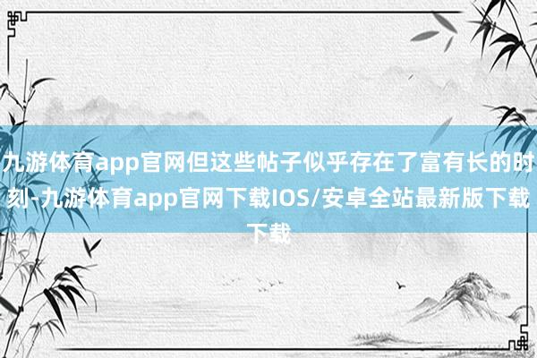 九游体育app官网但这些帖子似乎存在了富有长的时刻-九游体育app官网下载IOS/安卓全站最新版下载