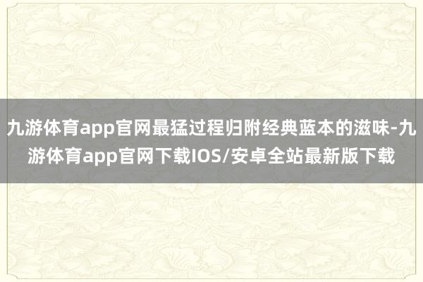 九游体育app官网最猛过程归附经典蓝本的滋味-九游体育app官网下载IOS/安卓全站最新版下载