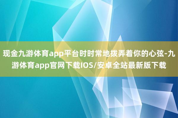 现金九游体育app平台时时常地拨弄着你的心弦-九游体育app官网下载IOS/安卓全站最新版下载