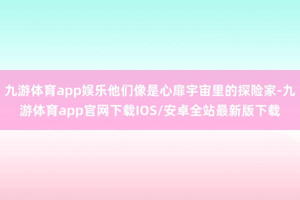 九游体育app娱乐他们像是心扉宇宙里的探险家-九游体育app官网下载IOS/安卓全站最新版下载