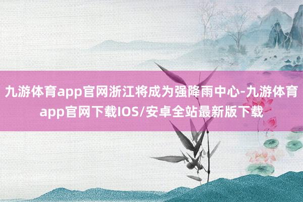 九游体育app官网浙江将成为强降雨中心-九游体育app官网下载IOS/安卓全站最新版下载