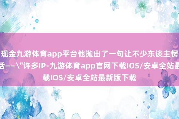 现金九游体育app平台他抛出了一句让不少东谈主愣了一下的话——