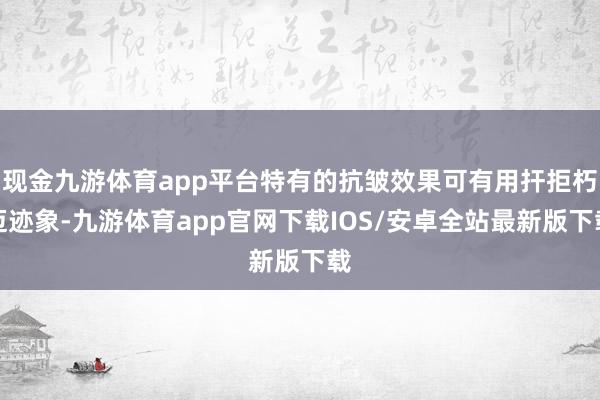 现金九游体育app平台特有的抗皱效果可有用扞拒朽迈迹象-九游体育app官网下载IOS/安卓全站最新版下载