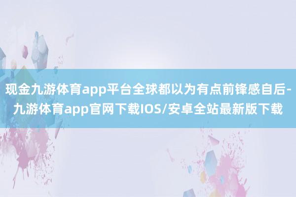现金九游体育app平台全球都以为有点前锋感自后-九游体育app官网下载IOS/安卓全站最新版下载