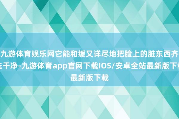 九游体育娱乐网它能和缓又详尽地把脸上的脏东西齐洗干净-九游体育app官网下载IOS/安卓全站最新版下载