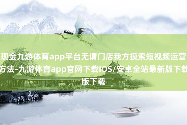 现金九游体育app平台无谓门店我方摸索短视频运营方法-九游体育app官网下载IOS/安卓全站最新版下载