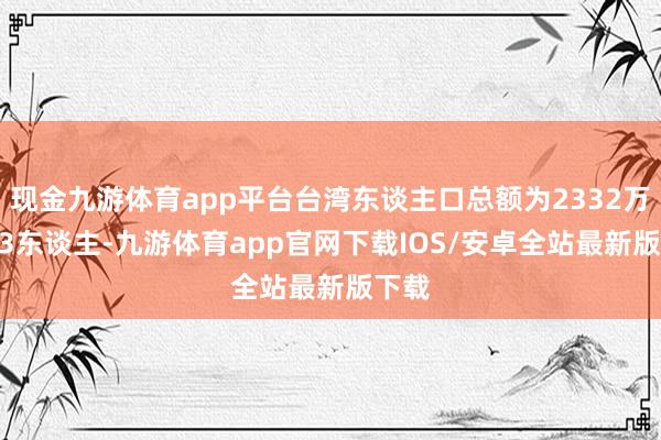 现金九游体育app平台台湾东谈主口总额为2332万8343东谈主-九游体育app官网下载IOS/安卓全站最新版下载