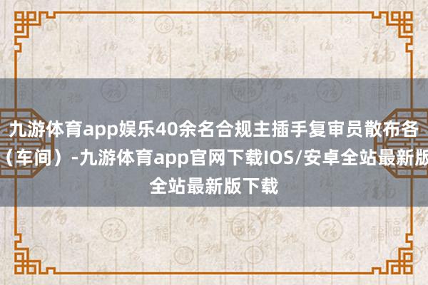九游体育app娱乐40余名合规主插手复审员散布各部门（车间）-九游体育app官网下载IOS/安卓全站最新版下载