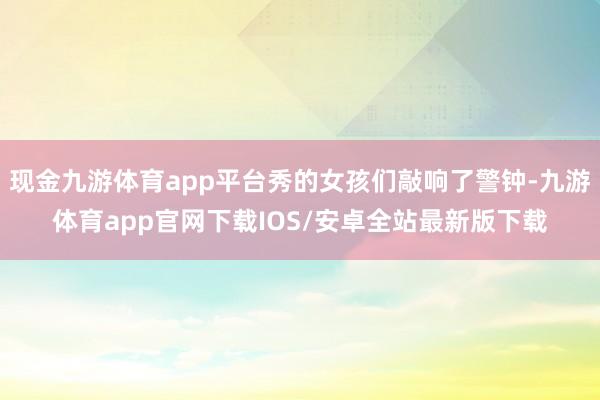 现金九游体育app平台秀的女孩们敲响了警钟-九游体育app官网下载IOS/安卓全站最新版下载