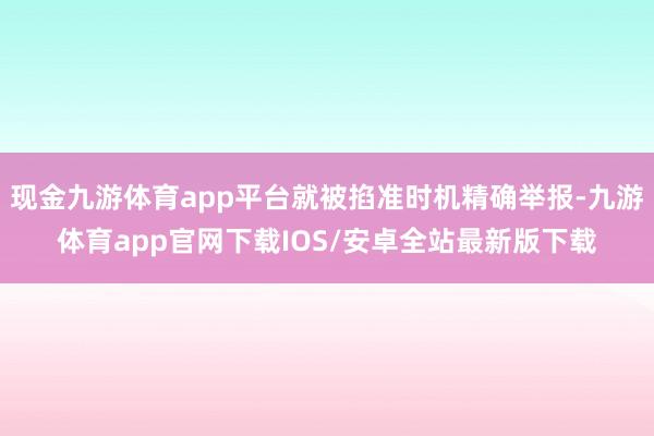 现金九游体育app平台就被掐准时机精确举报-九游体育app官网下载IOS/安卓全站最新版下载