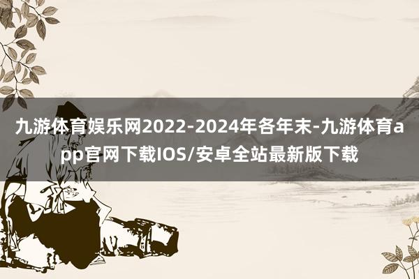 九游体育娱乐网2022-2024年各年末-九游体育app官网下载IOS/安卓全站最新版下载