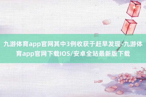 九游体育app官网其中3例收获于赶早发现-九游体育app官网下载IOS/安卓全站最新版下载