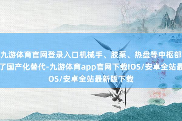 九游体育官网登录入口机械手、胶泵、热盘等中枢部件不时完了国产化替代-九游体育app官网下载IOS/安卓全站最新版下载