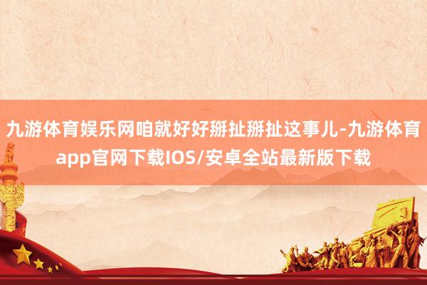 九游体育娱乐网咱就好好掰扯掰扯这事儿-九游体育app官网下载IOS/安卓全站最新版下载