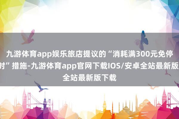 九游体育app娱乐旅店提议的“消耗满300元免停4小时”措施-九游体育app官网下载IOS/安卓全站最新版下载